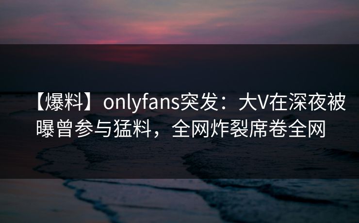 【爆料】onlyfans突发：大V在深夜被曝曾参与猛料，全网炸裂席卷全网