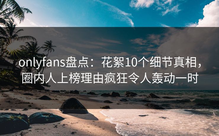 onlyfans盘点：花絮10个细节真相，圈内人上榜理由疯狂令人轰动一时