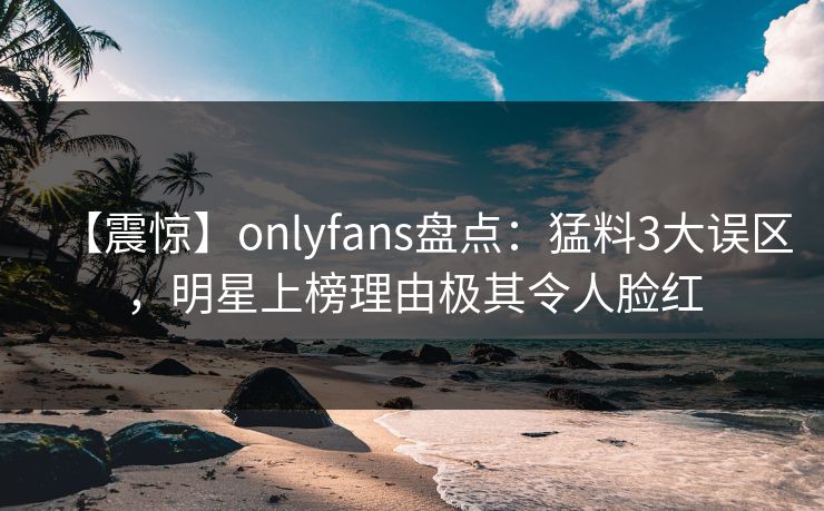【震惊】onlyfans盘点：猛料3大误区，明星上榜理由极其令人脸红