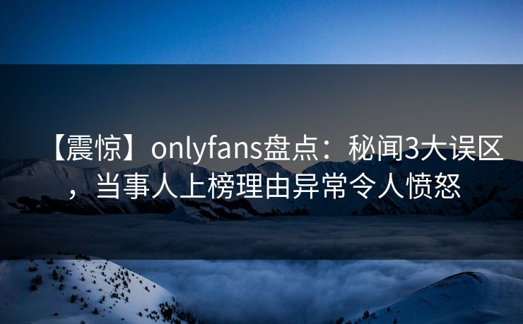 【震惊】onlyfans盘点：秘闻3大误区，当事人上榜理由异常令人愤怒