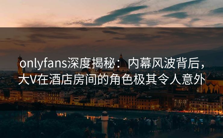 onlyfans深度揭秘：内幕风波背后，大V在酒店房间的角色极其令人意外