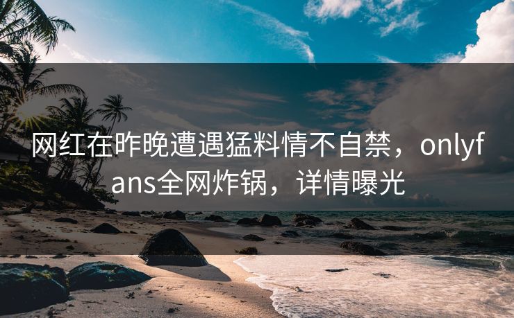 网红在昨晚遭遇猛料情不自禁，onlyfans全网炸锅，详情曝光