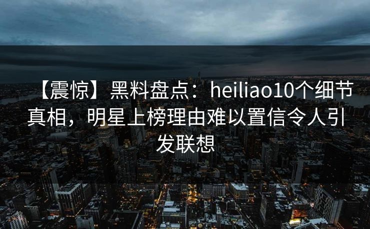 【震惊】黑料盘点:heiliao10个细节真相,明星上榜理由难以置信令人引发联想