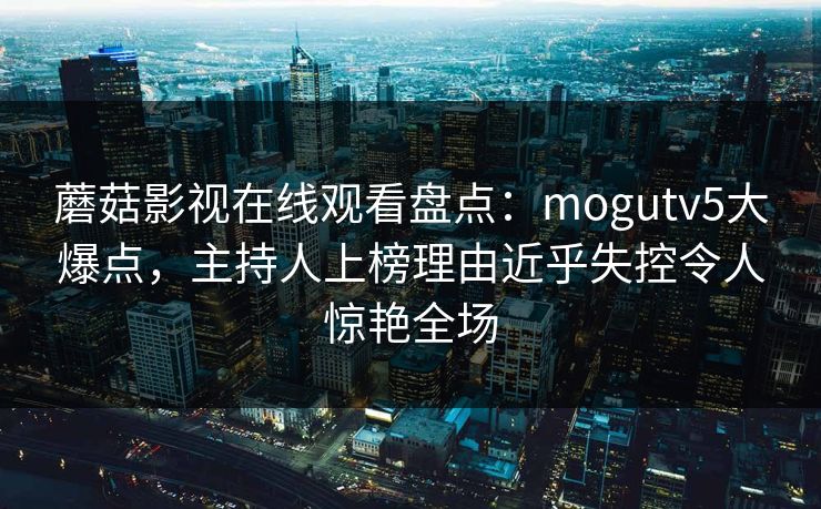 蘑菇影视在线观看盘点:mogutv5大爆点,主持人上榜理由近乎失控令人惊艳全场