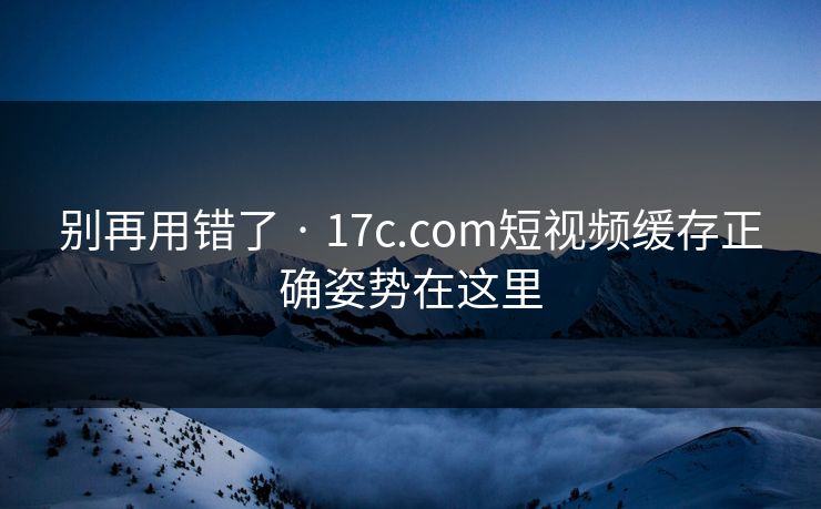 别再用错了 · 17c.com短视频缓存正确姿势在这里