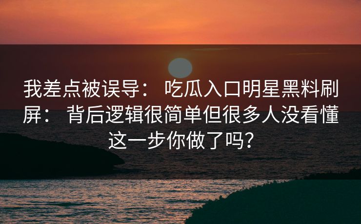 我差点被误导： 吃瓜入口明星黑料刷屏： 背后逻辑很简单但很多人没看懂这一步你做了吗？