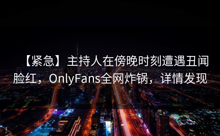 【紧急】主持人在傍晚时刻遭遇丑闻脸红，OnlyFans全网炸锅，详情发现