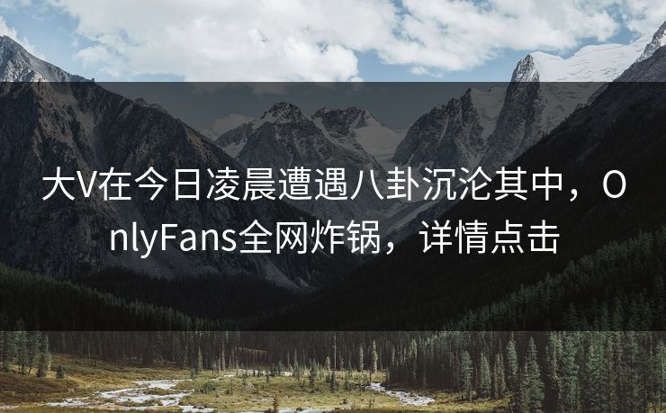 大V在今日凌晨遭遇八卦沉沦其中，OnlyFans全网炸锅，详情点击