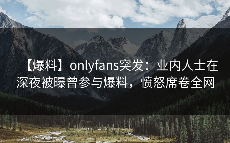 【爆料】onlyfans突发：业内人士在深夜被曝曾参与爆料，愤怒席卷全网