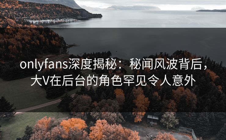 onlyfans深度揭秘：秘闻风波背后，大V在后台的角色罕见令人意外