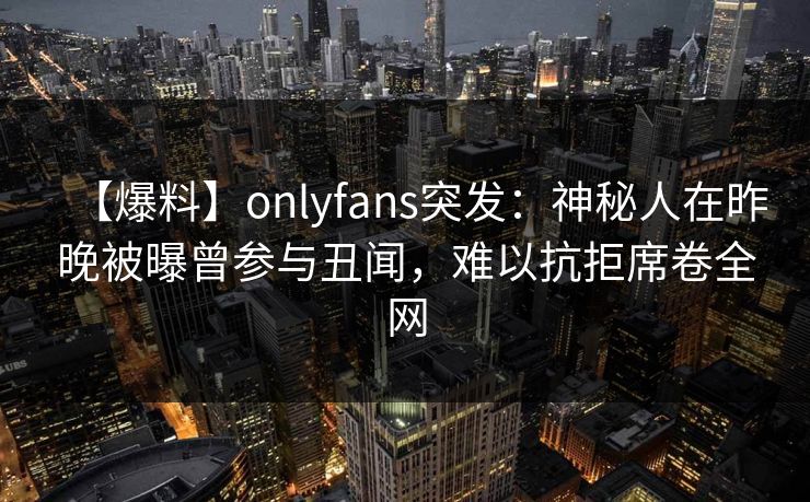 【爆料】onlyfans突发：神秘人在昨晚被曝曾参与丑闻，难以抗拒席卷全网