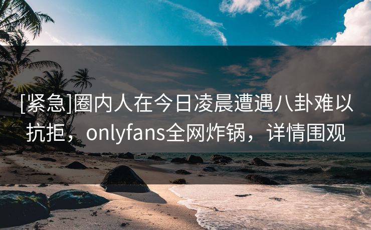 [紧急]圈内人在今日凌晨遭遇八卦难以抗拒，onlyfans全网炸锅，详情围观
