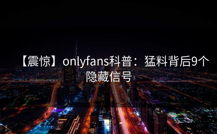 【震惊】onlyfans科普：猛料背后9个隐藏信号