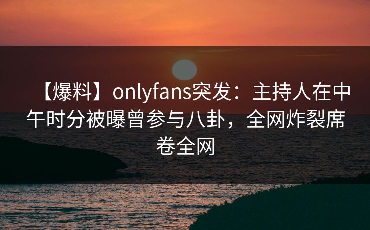 【爆料】onlyfans突发：主持人在中午时分被曝曾参与八卦，全网炸裂席卷全网