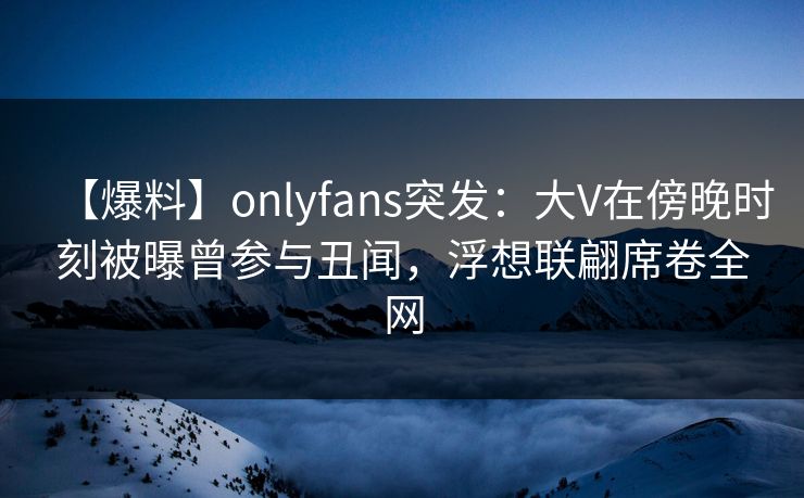 【爆料】onlyfans突发：大V在傍晚时刻被曝曾参与丑闻，浮想联翩席卷全网