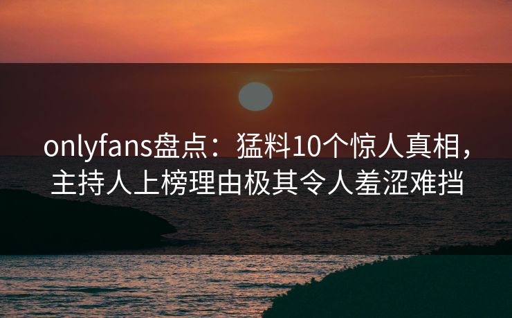 onlyfans盘点：猛料10个惊人真相，主持人上榜理由极其令人羞涩难挡