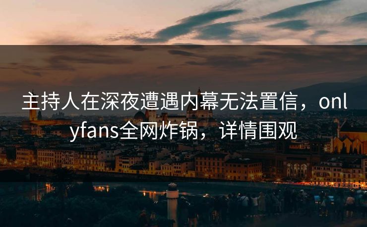 主持人在深夜遭遇内幕无法置信，onlyfans全网炸锅，详情围观