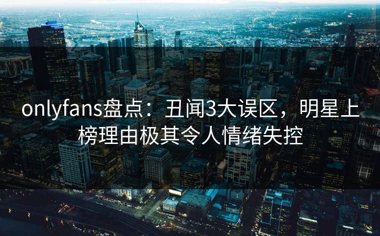 onlyfans盘点：丑闻3大误区，明星上榜理由极其令人情绪失控