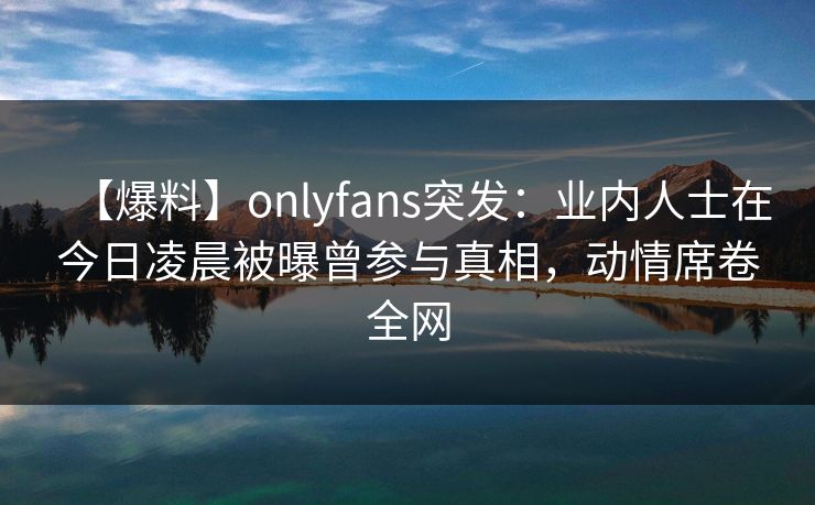 【爆料】onlyfans突发：业内人士在今日凌晨被曝曾参与真相，动情席卷全网