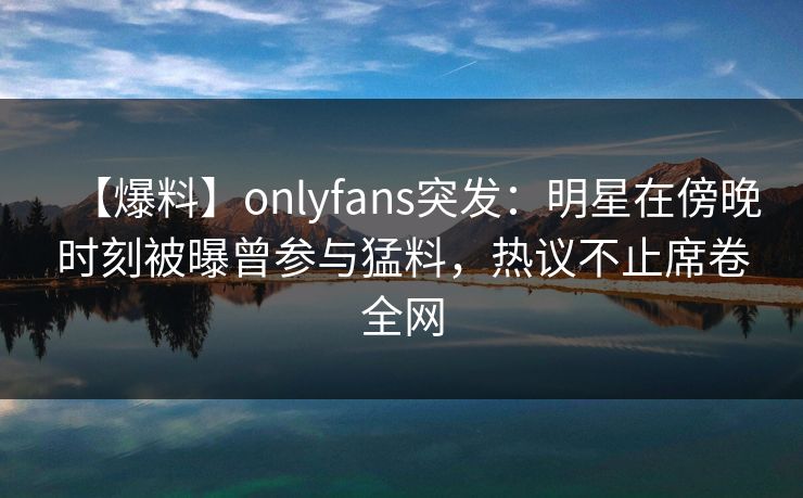 【爆料】onlyfans突发：明星在傍晚时刻被曝曾参与猛料，热议不止席卷全网