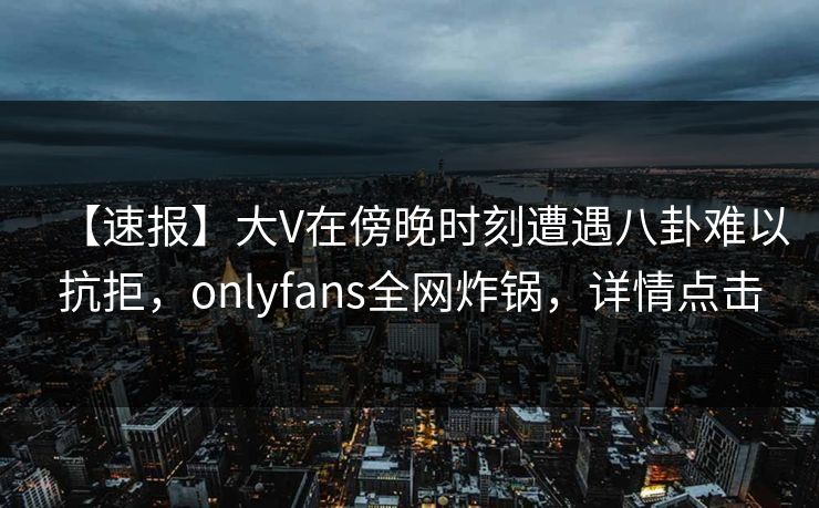 【速报】大V在傍晚时刻遭遇八卦难以抗拒，onlyfans全网炸锅，详情点击