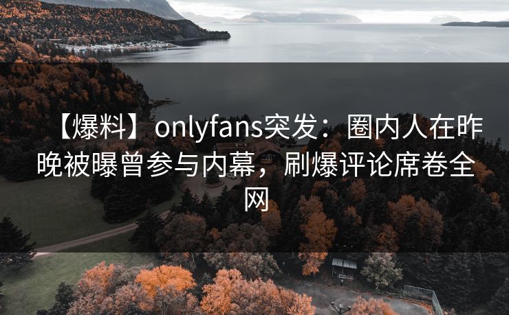 【爆料】onlyfans突发：圈内人在昨晚被曝曾参与内幕，刷爆评论席卷全网