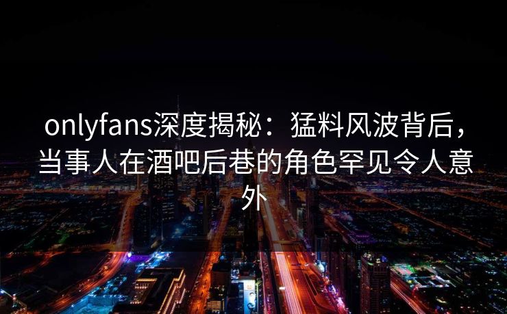 onlyfans深度揭秘：猛料风波背后，当事人在酒吧后巷的角色罕见令人意外