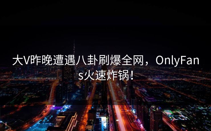 大V昨晚遭遇八卦刷爆全网，OnlyFans火速炸锅！