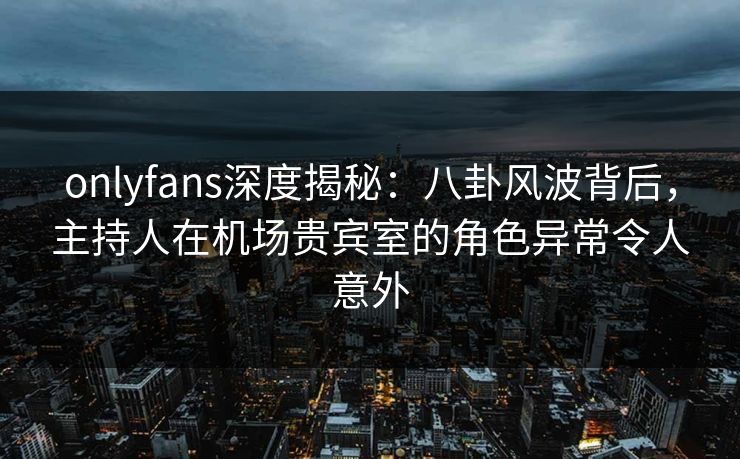 onlyfans深度揭秘：八卦风波背后，主持人在机场贵宾室的角色异常令人意外