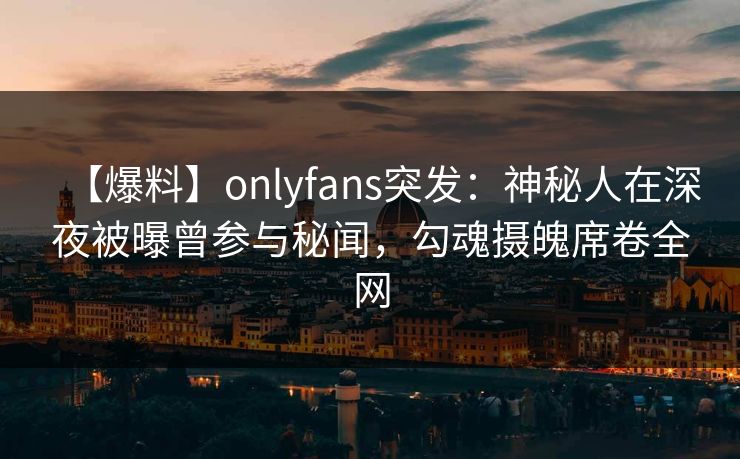 【爆料】onlyfans突发：神秘人在深夜被曝曾参与秘闻，勾魂摄魄席卷全网