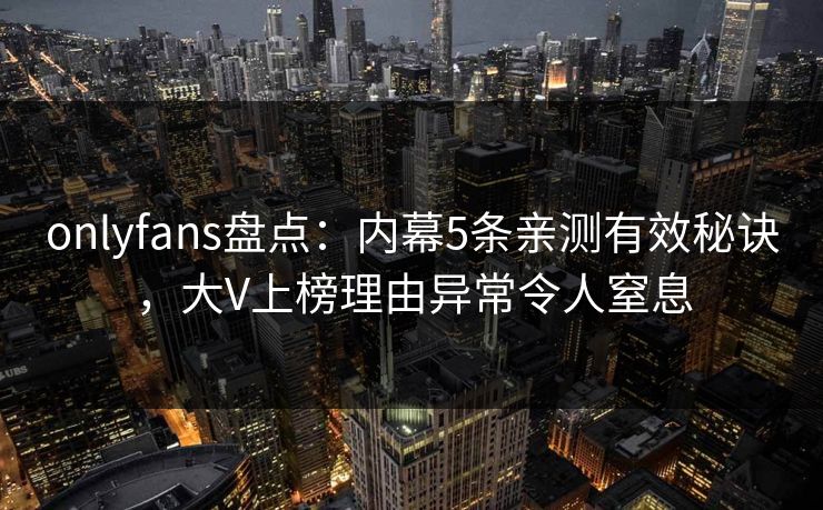 onlyfans盘点：内幕5条亲测有效秘诀，大V上榜理由异常令人窒息