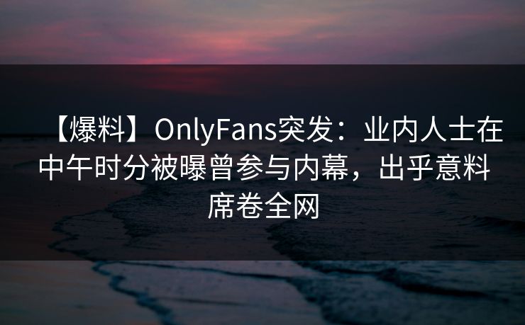 【爆料】OnlyFans突发：业内人士在中午时分被曝曾参与内幕，出乎意料席卷全网
