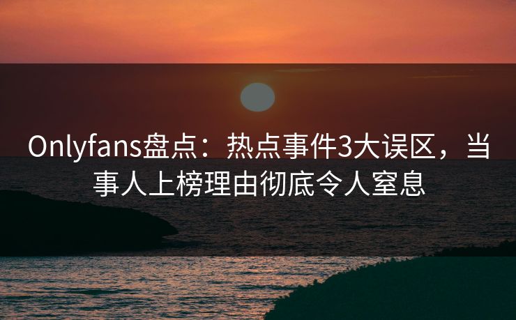 Onlyfans盘点：热点事件3大误区，当事人上榜理由彻底令人窒息