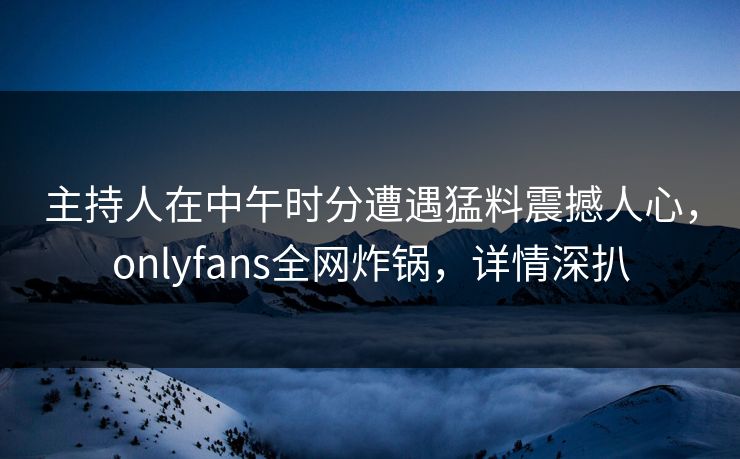 主持人在中午时分遭遇猛料震撼人心，onlyfans全网炸锅，详情深扒