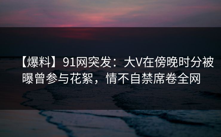 【爆料】91网突发：大V在傍晚时分被曝曾参与花絮，情不自禁席卷全网