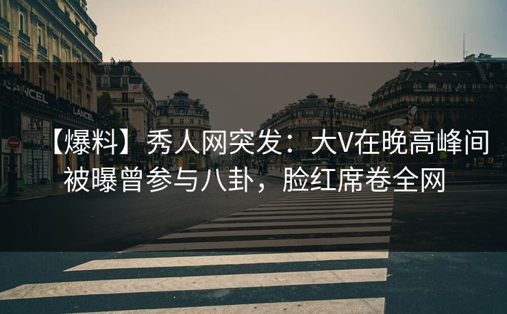 【爆料】秀人网突发：大V在晚高峰间被曝曾参与八卦，脸红席卷全网
