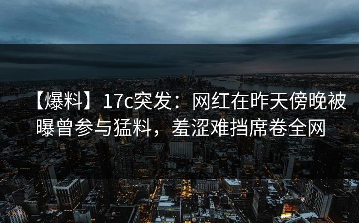 【爆料】17c突发：网红在昨天傍晚被曝曾参与猛料，羞涩难挡席卷全网