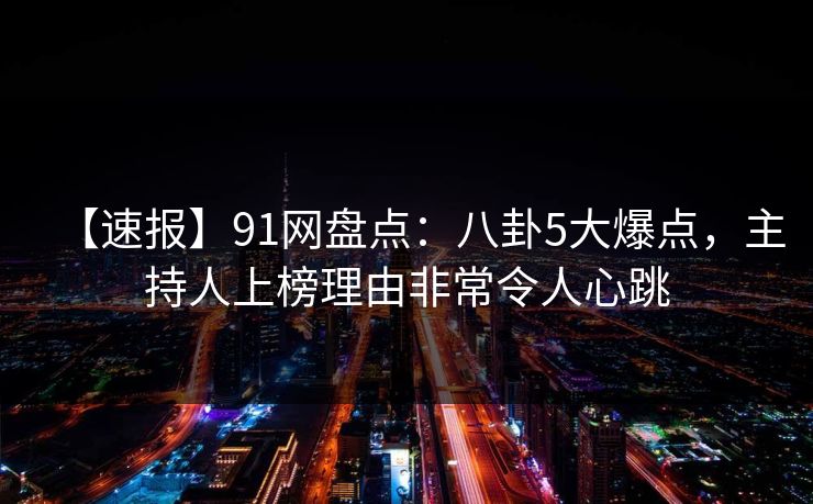 【速报】91网盘点：八卦5大爆点，主持人上榜理由非常令人心跳