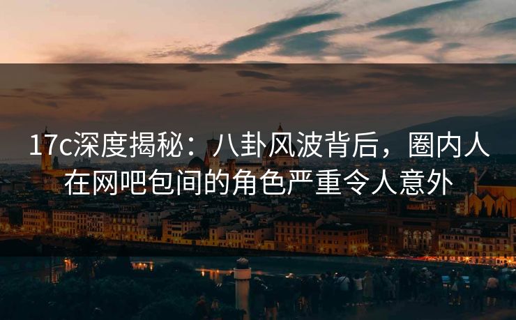 17c深度揭秘：八卦风波背后，圈内人在网吧包间的角色严重令人意外