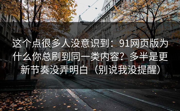 这个点很多人没意识到：91网页版为什么你总刷到同一类内容？多半是更新节奏没弄明白（别说我没提醒）