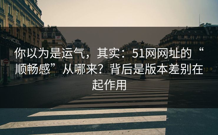 你以为是运气，其实：51网网址的“顺畅感”从哪来？背后是版本差别在起作用
