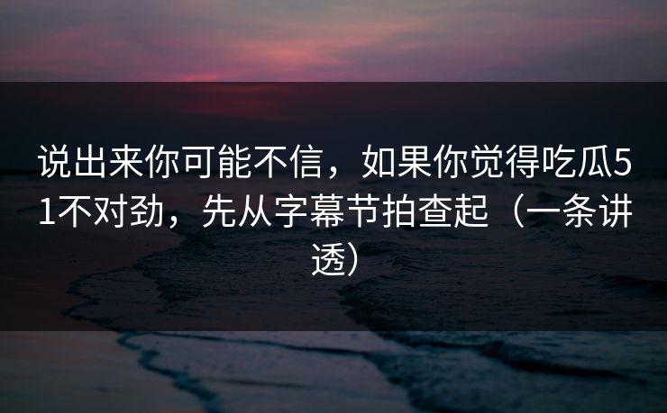 说出来你可能不信，如果你觉得吃瓜51不对劲，先从字幕节拍查起（一条讲透）