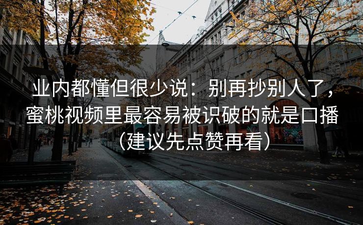 业内都懂但很少说:别再抄别人了,蜜桃视频里最容易被识破的就是口播(建议先点赞再看) 业内都懂但很少说:别再抄别人了,蜜桃视频里最容易被识破的就是口播(建议先点赞再看)